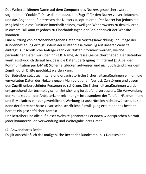 Des Weiteren knnen Daten auf dem Computer des Nutzers gespeichert werden, sogenannte Cookies. Diese dienen dazu, den Zugriff fr den Nutzer zu vereinfachen und das Angebot auf Interessen des Nutzers zu optimieren. Der Nutzer hat jedoch die Mglichkeit, diese Funktion innerhalb seines jeweiligen Webbrowsers zu deaktivieren. In diesem Fall kann es jedoch zu Einschrnkungen der Bedienbarkeit der Website kommen.  Eine Nutzung von personenbezogenen Daten zur Vertragsabwicklung und Pflege der Kundenbeziehung erfolgt, sofern der Nutzer diese freiwillig auf unserer Website eintrgt. Auf schriftliche Anfrage kann der Nutzer informiert werden, welche persnlichen Daten wir ber ihn (z.B. Name, Adresse) gespeichert haben. Der Betreiber weist ausdrcklich darauf hin, dass die Datenbertragung im Internet (z.B. bei der Kommunikation per E-Mail) Sicherheitslcken aufweisen und nicht vollstndig vor dem Zugriff durch Dritte geschtzt werden kann. Der Betreiber setzt technische und organisatorische Sicherheitsmanahmen ein, um die verwalteten Daten des Nutzers gegen Manipulationen, Verlust, Zerstrung und gegen den Zugriff unberechtigter Personen zu schtzen. Die Sicherheitsmanahmen werden entsprechend der technologischen Entwicklung fortlaufend verbessert. Die Verwendung der Kontaktdaten der Anbieterkennzeichnung  insbesondere der Telefon-/Faxnummern und E-Mailadresse  zur gewerblichen Werbung ist ausdrcklich nicht erwnscht, es sei denn der Betreiber hatte zuvor seine schriftliche Einwilligung erteilt oder es besteht bereits ein geschftlicher Kontakt. Der Betreiber und alle auf dieser Website genannten Personen widersprechen hiermit jeder kommerziellen Verwendung und Weitergabe ihrer Daten.  (4) Anwendbares Recht Es gilt ausschlielich das magebliche Recht der Bundesrepublik Deutschland.